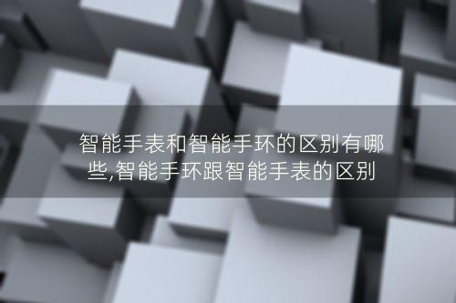 智能手表和智能手环的区别有哪些,智能手环跟智能手表的区别