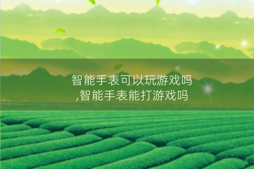 智能手表可以玩游戏吗,智能手表能打游戏吗