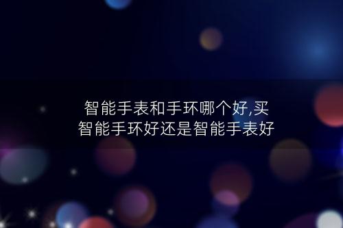 智能手表和手环哪个好,买智能手环好还是智能手表好