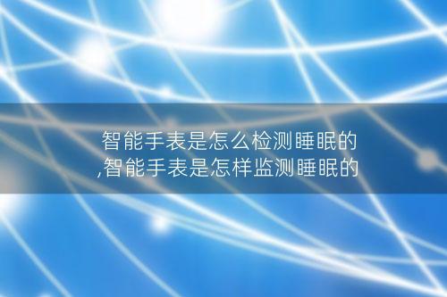 智能手表是怎么检测睡眠的,智能手表是怎样监测睡眠的