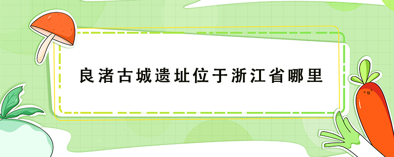 ​良渚古城遗址位于浙江省哪个地方/良渚古城的遗址位于浙江省